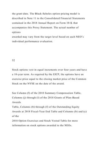 the grant date. The Black-Scholes option-pricing model is
described in Note 11 to the Consolidated Financial Statements
contained in the 2018 Annual Report on Form 10-K that
accompanies this Proxy Statement. The actual number of
options
awarded may vary from the target level based on each NEO’s
individual performance evaluation.
52
Stock options vest in equal increments over four years and have
a 10-year term. As required by the EICP, the options have an
exercise price equal to the closing market price of the Common
Stock on the NYSE on the date of the award.
See Column (f) of the 2018 Summary Compensation Table,
Columns (j) through (l) of the 2018 Grants of Plan-Based
Awards
Table, Columns (b) through (f) of the Outstanding Equity
Awards at 2018 Fiscal-Year End Table and Columns (b) and (c)
of the
2018 Option Exercises and Stock Vested Table for more
information on stock options awarded to the NEOs.
 