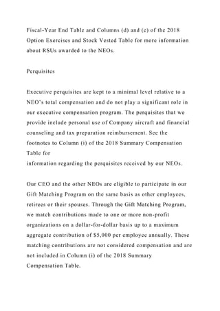 Fiscal-Year End Table and Columns (d) and (e) of the 2018
Option Exercises and Stock Vested Table for more information
about RSUs awarded to the NEOs.
Perquisites
Executive perquisites are kept to a minimal level relative to a
NEO’s total compensation and do not play a significant role in
our executive compensation program. The perquisites that we
provide include personal use of Company aircraft and financial
counseling and tax preparation reimbursement. See the
footnotes to Column (i) of the 2018 Summary Compensation
Table for
information regarding the perquisites received by our NEOs.
Our CEO and the other NEOs are eligible to participate in our
Gift Matching Program on the same basis as other employees,
retirees or their spouses. Through the Gift Matching Program,
we match contributions made to one or more non-profit
organizations on a dollar-for-dollar basis up to a maximum
aggregate contribution of $5,000 per employee annually. These
matching contributions are not considered compensation and are
not included in Column (i) of the 2018 Summary
Compensation Table.
 