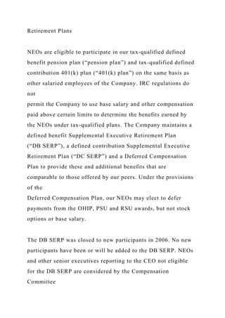 Retirement Plans
NEOs are eligible to participate in our tax-qualified defined
benefit pension plan (“pension plan”) and tax-qualified defined
contribution 401(k) plan (“401(k) plan”) on the same basis as
other salaried employees of the Company. IRC regulations do
not
permit the Company to use base salary and other compensation
paid above certain limits to determine the benefits earned by
the NEOs under tax-qualified plans. The Company maintains a
defined benefit Supplemental Executive Retirement Plan
(“DB SERP”), a defined contribution Supplemental Executive
Retirement Plan (“DC SERP”) and a Deferred Compensation
Plan to provide these and additional benefits that are
comparable to those offered by our peers. Under the provisions
of the
Deferred Compensation Plan, our NEOs may elect to defer
payments from the OHIP, PSU and RSU awards, but not stock
options or base salary.
The DB SERP was closed to new participants in 2006. No new
participants have been or will be added to the DB SERP. NEOs
and other senior executives reporting to the CEO not eligible
for the DB SERP are considered by the Compensation
Committee
 