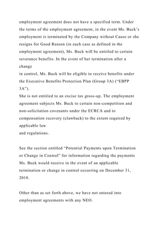 employment agreement does not have a specified term. Under
the terms of the employment agreement, in the event Ms. Buck’s
employment is terminated by the Company without Cause or she
resigns for Good Reason (in each case as defined in the
employment agreement), Ms. Buck will be entitled to certain
severance benefits. In the event of her termination after a
change
in control, Ms. Buck will be eligible to receive benefits under
the Executive Benefits Protection Plan (Group 3A) (“EBPP
3A”).
She is not entitled to an excise tax gross-up. The employment
agreement subjects Ms. Buck to certain non-competition and
non-solicitation covenants under the ECRCA and to
compensation recovery (clawback) to the extent required by
applicable law
and regulations.
See the section entitled “Potential Payments upon Termination
or Change in Control” for information regarding the payments
Ms. Buck would receive in the event of an applicable
termination or change in control occurring on December 31,
2018.
Other than as set forth above, we have not entered into
employment agreements with any NEO.
 