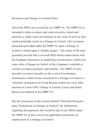 Severance and Change in Control Plans
All of the NEOs are covered by our EBPP 3A. The EBPP 3A is
intended to help us attract and retain executive talent and
maintain a stable work environment in the event of activity that
could potentially result in a Change in Control. The severance
protection provided under the EBPP 3A upon a Change in
Control is based upon a “double trigger.” The terms of the plan
generally provide that a covered NEO whose employment with
the Company terminates in qualifying circumstances within two
years after a Change in Control of the Company is entitled to
certain severance payments and benefits. The EBPP 3A also
provides severance benefits in the event of involuntary
termination without Cause unrelated to a Change in Control or
voluntary termination for Good Reason within two years after
election of a new CEO. Change in Control, Cause and Good
Reason are defined in the EBPP 3A.
See the discussion in the section entitled “Potential Payments
upon Termination or Change in Control” for information
regarding the payments that would be due to our NEOs under
the EBPP 3A in the event of an applicable termination of
employment or a Change in Control.
 