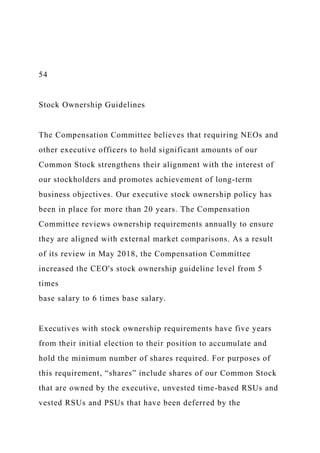 54
Stock Ownership Guidelines
The Compensation Committee believes that requiring NEOs and
other executive officers to hold significant amounts of our
Common Stock strengthens their alignment with the interest of
our stockholders and promotes achievement of long-term
business objectives. Our executive stock ownership policy has
been in place for more than 20 years. The Compensation
Committee reviews ownership requirements annually to ensure
they are aligned with external market comparisons. As a result
of its review in May 2018, the Compensation Committee
increased the CEO's stock ownership guideline level from 5
times
base salary to 6 times base salary.
Executives with stock ownership requirements have five years
from their initial election to their position to accumulate and
hold the minimum number of shares required. For purposes of
this requirement, “shares” include shares of our Common Stock
that are owned by the executive, unvested time-based RSUs and
vested RSUs and PSUs that have been deferred by the
 