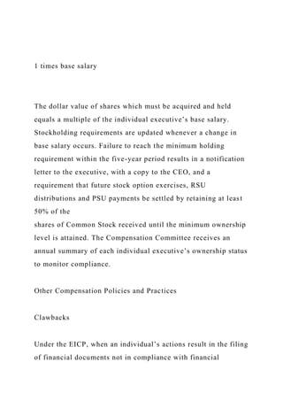 1 times base salary
The dollar value of shares which must be acquired and held
equals a multiple of the individual executive’s base salary.
Stockholding requirements are updated whenever a change in
base salary occurs. Failure to reach the minimum holding
requirement within the five-year period results in a notification
letter to the executive, with a copy to the CEO, and a
requirement that future stock option exercises, RSU
distributions and PSU payments be settled by retaining at least
50% of the
shares of Common Stock received until the minimum ownership
level is attained. The Compensation Committee receives an
annual summary of each individual executive’s ownership status
to monitor compliance.
Other Compensation Policies and Practices
Clawbacks
Under the EICP, when an individual’s actions result in the filing
of financial documents not in compliance with financial
 