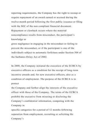 reporting requirements, the Company has the right to recoup or
require repayment of an award earned or accrued during the
twelve-month period following the first public issuance or filing
with the SEC of the non compliant financial document.
Repayment or clawback occurs where the material
noncompliance results from misconduct, the participant’s
knowledge or
gross negligence in engaging in the misconduct or failing to
prevent the misconduct, or if the participant is one of the
individuals subject to automatic forfeiture under Section 304 of
the Sarbanes-Oxley Act of 2002.
In 2008, the Company initiated the execution of the ECRCA by
executive officers as a condition for the receipt of long-term
incentive awards and, for new executive officers, also as a
condition of employment. The purpose of the ECRCA is to
protect
the Company and further align the interests of the executive
officer with those of the Company. The terms of the ECRCA
prohibit the executive from misusing or disclosing the
Company’s confidential information, competing with the
Company in
specific categories for a period of 12 months following
separation from employment, recruiting or soliciting the
Company’s
 
