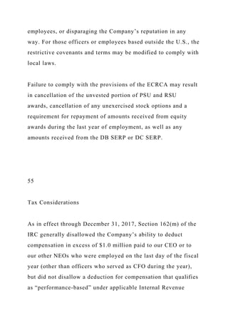 employees, or disparaging the Company’s reputation in any
way. For those officers or employees based outside the U.S., the
restrictive covenants and terms may be modified to comply with
local laws.
Failure to comply with the provisions of the ECRCA may result
in cancellation of the unvested portion of PSU and RSU
awards, cancellation of any unexercised stock options and a
requirement for repayment of amounts received from equity
awards during the last year of employment, as well as any
amounts received from the DB SERP or DC SERP.
55
Tax Considerations
As in effect through December 31, 2017, Section 162(m) of the
IRC generally disallowed the Company’s ability to deduct
compensation in excess of $1.0 million paid to our CEO or to
our other NEOs who were employed on the last day of the fiscal
year (other than officers who served as CFO during the year),
but did not disallow a deduction for compensation that qualifies
as “performance-based” under applicable Internal Revenue
 