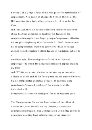Service (“IRS”) regulations or that was paid after termination of
employment. As a result of changes to Section 162(m) of the
IRC resulting from federal legislation referred to as the Tax
Cuts
and Jobs Act, the $1.0 million deduction limitation described
above has been expanded to disallow the deduction for
compensation payable to a larger group of employees, effective
for tax years beginning after December 31, 2017. Performance-
based compensation, including equity awards, is no longer
exempt from the Section 162(m) deduction limitation, subject to
a
transition rule. The employees (referred to as “covered
employees”) to whom the deduction limitation applies include
the CEO
and CFO (in each case, whether or not serving as executive
officers as of the end of the fiscal year) and the three other most
highly compensated executive officers. In addition, once
considered a “covered employee” for a given year, the
individual will
be treated as a “covered employee” for all subsequent years.
The Compensation Committee has considered the effect of
Section 162(m) of the IRC on the Company’s executive
compensation program. The Compensation Committee exercises
discretion in setting base salaries, structuring incentive
 