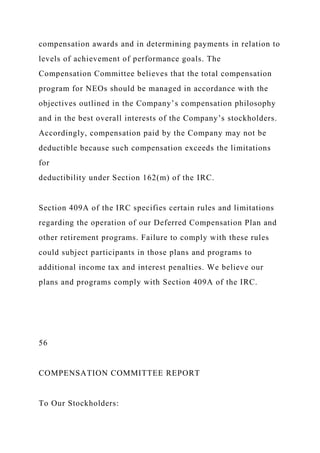 compensation awards and in determining payments in relation to
levels of achievement of performance goals. The
Compensation Committee believes that the total compensation
program for NEOs should be managed in accordance with the
objectives outlined in the Company’s compensation philosophy
and in the best overall interests of the Company’s stockholders.
Accordingly, compensation paid by the Company may not be
deductible because such compensation exceeds the limitations
for
deductibility under Section 162(m) of the IRC.
Section 409A of the IRC specifies certain rules and limitations
regarding the operation of our Deferred Compensation Plan and
other retirement programs. Failure to comply with these rules
could subject participants in those plans and programs to
additional income tax and interest penalties. We believe our
plans and programs comply with Section 409A of the IRC.
56
COMPENSATION COMMITTEE REPORT
To Our Stockholders:
 