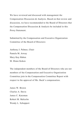 We have reviewed and discussed with management the
Compensation Discussion & Analysis. Based on that review and
discussion, we have recommended to the Board of Directors that
the Compensation Discussion & Analysis be included in this
Proxy Statement.
Submitted by the Compensation and Executive Organization
Committee of the Board of Directors:
Anthony J. Palmer, Chair
Pamela M. Arway
Mary Kay Haben
M. Diane Koken
The independent members of the Board of Directors who are not
members of the Compensation and Executive Organization
Committee join in the Compensation Committee Report with
respect to the approval of Ms. Buck’s compensation.
James W. Brown
Charles A. Davis
James C. Katzman
Robert M. Malcolm
Wendy L. Schoppert
 