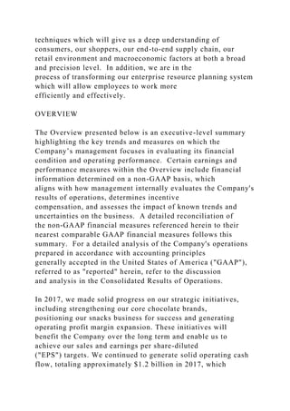 techniques which will give us a deep understanding of
consumers, our shoppers, our end-to-end supply chain, our
retail environment and macroeconomic factors at both a broad
and precision level. In addition, we are in the
process of transforming our enterprise resource planning system
which will allow employees to work more
efficiently and effectively.
OVERVIEW
The Overview presented below is an executive-level summary
highlighting the key trends and measures on which the
Company’s management focuses in evaluating its financial
condition and operating performance. Certain earnings and
performance measures within the Overview include financial
information determined on a non-GAAP basis, which
aligns with how management internally evaluates the Company's
results of operations, determines incentive
compensation, and assesses the impact of known trends and
uncertainties on the business. A detailed reconciliation of
the non-GAAP financial measures referenced herein to their
nearest comparable GAAP financial measures follows this
summary. For a detailed analysis of the Company's operations
prepared in accordance with accounting principles
generally accepted in the United States of America ("GAAP"),
referred to as "reported" herein, refer to the discussion
and analysis in the Consolidated Results of Operations.
In 2017, we made solid progress on our strategic initiatives,
including strengthening our core chocolate brands,
positioning our snacks business for success and generating
operating profit margin expansion. These initiatives will
benefit the Company over the long term and enable us to
achieve our sales and earnings per share-diluted
("EPS") targets. We continued to generate solid operating cash
flow, totaling approximately $1.2 billion in 2017, which
 