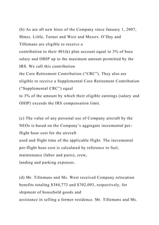 (b) As are all new hires of the Company since January 1, 2007,
Mmes. Little, Turner and West and Messrs. O’Day and
Tillemans are eligible to receive a
contribution to their 401(k) plan account equal to 3% of base
salary and OHIP up to the maximum amount permitted by the
IRS. We call this contribution
the Core Retirement Contribution (“CRC”). They also are
eligible to receive a Supplemental Core Retirement Contribution
(“Supplemental CRC”) equal
to 3% of the amount by which their eligible earnings (salary and
OHIP) exceeds the IRS compensation limit.
(c) The value of any personal use of Company aircraft by the
NEOs is based on the Company’s aggregate incremental per-
flight hour cost for the aircraft
used and flight time of the applicable flight. The incremental
per-flight hour cost is calculated by reference to fuel,
maintenance (labor and parts), crew,
landing and parking expenses.
(d) Mr. Tillemans and Ms. West received Company relocation
benefits totaling $384,773 and $702,093, respectively, for
shipment of household goods and
assistance in selling a former residence. Mr. Tillemans and Ms.
 