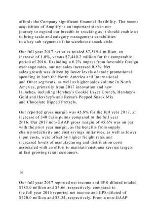 affords the Company significant financial flexibility. The recent
acquisition of Amplify is an important step in our
journey to expand our breadth in snacking as it should enable us
to bring scale and category management capabilities
to a key sub-segment of the warehouse snack aisle.
Our full year 2017 net sales totaled $7,515.4 million, an
increase of 1.0%, versus $7,440.2 million for the comparable
period of 2016. Excluding a 0.2% impact from favorable foreign
exchange rates, our net sales increased 0.8%. Net
sales growth was driven by lower levels of trade promotional
spending in both the North America and International
and Other segments, as well as higher sales volume in North
America, primarily from 2017 innovation and new
launches, including Hershey's Cookie Layer Crunch, Hershey's
Gold and Hershey's and Reese's Popped Snack Mix
and Chocolate Dipped Pretzels.
Our reported gross margin was 45.8% for the full year 2017, an
increase of 340 basis points compared to the full year
2016. Our 2017 non-GAAP gross margin of 45.6% was on par
with the prior year margin, as the benefits from supply
chain productivity and cost savings initiatives, as well as lower
input costs, were offset by higher freight rates and
increased levels of manufacturing and distribution costs
associated with an effort to maintain customer service targets
at fast growing retail customers.
19
Our full year 2017 reported net income and EPS-diluted totaled
$783.0 million and $3.66, respectively, compared to
the full year 2016 reported net income and EPS-diluted of
$720.0 million and $3.34, respectively. From a non-GAAP
 