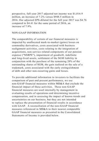 perspective, full year 2017 adjusted net income was $1,016.9
million, an increase of 7.2% versus $948.5 million in
2016. Our adjusted EPS-diluted for the full year 2017 was $4.76
compared to $4.41 for the same period of 2016, an
increase of 7.9%.
NON-GAAP INFORMATION
The comparability of certain of our financial measures is
impacted by unallocated mark-to-market (gains) losses on
commodity derivatives, costs associated with business
realignment activities, costs relating to the integration of
acquisitions, non-service related components of our pension
expense ("NSRPE"), impairment of goodwill, indefinite
and long-lived assets, settlement of the SGM liability in
conjunction with the purchase of the remaining 20% of the
outstanding shares of SGM, the gain realized on the sale of a
trademark, costs associated with the early extinguishment
of debt and other non-recurring gains and losses.
To provide additional information to investors to facilitate the
comparison of past and present performance, we use
non-GAAP financial measures within MD&A that exclude the
financial impact of these activities. These non-GAAP
financial measures are used internally by management in
evaluating results of operations and determining incentive
compensation, and in assessing the impact of known trends and
uncertainties on our business, but they are not intended
to replace the presentation of financial results in accordance
with GAAP. A reconciliation of the non-GAAP financial
measures referenced in MD&A to their nearest comparable
GAAP financial measures as presented in the Consolidated
Statements of Income is provided below.
 