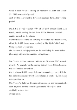 value of such RSUs at vesting on February 16, 2018 and March
22, 2018, respectively, and
cash credits equivalent to dividends accrued during the vesting
period.
Ms. Little elected to defer 100% of her 2016 annual award. As a
result, on the vesting date of these RSUs, because the cash
credits earned for the shares
deferred exceeded the tax liability associated with those shares,
all of the 1,332 shares were credited to Ms. Little’s Deferred
Compensation account and
she received a cash payment for the remaining dividend value
(less cash withheld to meet tax obligations).
Ms. Turner elected to defer 100% of her 2016 and 2017 annual
awards. As a result, on the vesting date of these RSUs, because
the cash credits earned for
the 1,166 and 1,000 shares deferred, respectively, exceeded the
tax liability associated with those shares, a total of 2,166 shares
were credited to
Ms. Turner’s Deferred Compensation account and she received a
cash payment for the remaining dividend value (less cash
withheld to meet tax
obligations).
 