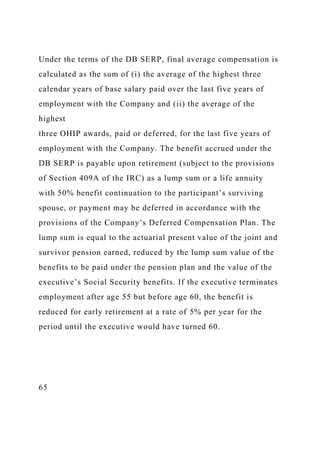 Under the terms of the DB SERP, final average compensation is
calculated as the sum of (i) the average of the highest three
calendar years of base salary paid over the last five years of
employment with the Company and (ii) the average of the
highest
three OHIP awards, paid or deferred, for the last five years of
employment with the Company. The benefit accrued under the
DB SERP is payable upon retirement (subject to the provisions
of Section 409A of the IRC) as a lump sum or a life annuity
with 50% benefit continuation to the participant’s surviving
spouse, or payment may be deferred in accordance with the
provisions of the Company’s Deferred Compensation Plan. The
lump sum is equal to the actuarial present value of the joint and
survivor pension earned, reduced by the lump sum value of the
benefits to be paid under the pension plan and the value of the
executive’s Social Security benefits. If the executive terminates
employment after age 55 but before age 60, the benefit is
reduced for early retirement at a rate of 5% per year for the
period until the executive would have turned 60.
65
 