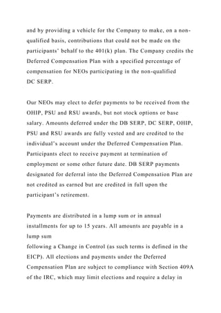 and by providing a vehicle for the Company to make, on a non-
qualified basis, contributions that could not be made on the
participants’ behalf to the 401(k) plan. The Company credits the
Deferred Compensation Plan with a specified percentage of
compensation for NEOs participating in the non-qualified
DC SERP.
Our NEOs may elect to defer payments to be received from the
OHIP, PSU and RSU awards, but not stock options or base
salary. Amounts deferred under the DB SERP, DC SERP, OHIP,
PSU and RSU awards are fully vested and are credited to the
individual’s account under the Deferred Compensation Plan.
Participants elect to receive payment at termination of
employment or some other future date. DB SERP payments
designated for deferral into the Deferred Compensation Plan are
not credited as earned but are credited in full upon the
participant’s retirement.
Payments are distributed in a lump sum or in annual
installments for up to 15 years. All amounts are payable in a
lump sum
following a Change in Control (as such terms is defined in the
EICP). All elections and payments under the Deferred
Compensation Plan are subject to compliance with Section 409A
of the IRC, which may limit elections and require a delay in
 