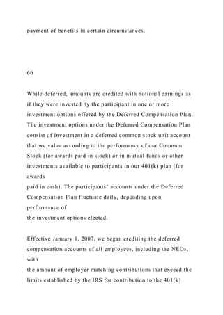 payment of benefits in certain circumstances.
66
While deferred, amounts are credited with notional earnings as
if they were invested by the participant in one or more
investment options offered by the Deferred Compensation Plan.
The investment options under the Deferred Compensation Plan
consist of investment in a deferred common stock unit account
that we value according to the performance of our Common
Stock (for awards paid in stock) or in mutual funds or other
investments available to participants in our 401(k) plan (for
awards
paid in cash). The participants’ accounts under the Deferred
Compensation Plan fluctuate daily, depending upon
performance of
the investment options elected.
Effective January 1, 2007, we began crediting the deferred
compensation accounts of all employees, including the NEOs,
with
the amount of employer matching contributions that exceed the
limits established by the IRS for contribution to the 401(k)
 