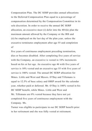 Compensation Plan. The DC SERP provides annual allocations
to the Deferred Compensation Plan equal to a percentage of
compensation determined by the Compensation Committee in its
sole discretion. In order to receive the annual DC SERP
allocation, an executive must (i) defer into the 401(k) plan the
maximum amount allowed by the Company or the IRS and
(ii) be employed on the last day of the plan year, unless the
executive terminates employment after age 55 and completion
of
five years of continuous employment preceding termination,
dies or becomes disabled. After completing five years of service
with the Company, an executive is vested in 10% increments
based on his or her age. An executive age 46 with five years of
service is 10% vested and an executive age 55 with five years of
service is 100% vested. The annual DC SERP allocation for
Mmes. Little and West and Messrs. O’Day and Tillemans is
equal to 12.5% of base salary and OHIP award for the calendar
year, whether paid or deferred. Mr. O’Day is 100% vested in his
DC SERP benefit, while Mmes. Little and West and
Mr. Tillemans are 0% vested because they have not yet
completed five years of continuous employment with the
Company. Ms.
Turner was eligible to participate in our DC SERP benefit prior
to her retirement and she was fully vested at retirement.
 