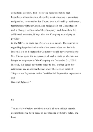 conditions are met. The following narrative takes each
hypothetical termination of employment situation – voluntary
resignation, termination for Cause, death, disability, retirement,
termination without Cause, and resignation for Good Reason –
and a Change in Control of the Company, and describes the
additional amounts, if any, that the Company would pay or
provide
to the NEOs, or their beneficiaries, as a result. This narrative
regarding hypothetical termination events does not include
information on benefits the Company would pay or provide to
Ms. Turner upon the occurrence of such events as she was no
longer an employee of the Company on December 31, 2018.
Instead, the actual payments made to Ms. Turner upon her
retirement are described below under the section entitled
“Separation Payments under Confidential Separation Agreement
and
General Release.”
68
The narrative below and the amounts shown reflect certain
assumptions we have made in accordance with SEC rules. We
have
 
