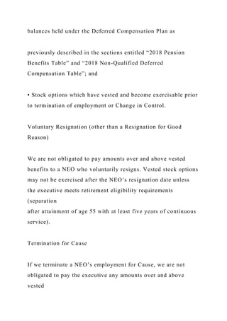 balances held under the Deferred Compensation Plan as
previously described in the sections entitled “2018 Pension
Benefits Table” and “2018 Non-Qualified Deferred
Compensation Table”; and
• Stock options which have vested and become exercisable prior
to termination of employment or Change in Control.
Voluntary Resignation (other than a Resignation for Good
Reason)
We are not obligated to pay amounts over and above vested
benefits to a NEO who voluntarily resigns. Vested stock options
may not be exercised after the NEO’s resignation date unless
the executive meets retirement eligibility requirements
(separation
after attainment of age 55 with at least five years of continuous
service).
Termination for Cause
If we terminate a NEO’s employment for Cause, we are not
obligated to pay the executive any amounts over and above
vested
 