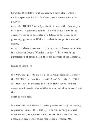 benefits. The NEO’s right to exercise vested stock options
expires upon termination for Cause, and amounts otherwise
payable
under the DB SERP are subject to forfeiture at the Company’s
discretion. In general, a termination will be for Cause if the
executive has been convicted of a felony or has engaged in
gross negligence or willful misconduct in the performance of
duties,
material dishonesty or a material violation of Company policies,
including our Code of Conduct, or bad faith actions in the
performance of duties not in the best interests of the Company.
Death or Disability
If a NEO dies prior to meeting the vesting requirements under
the DB SERP, no benefits are paid. As of December 31, 2018,
Ms. Buck was fully vested in her DB SERP benefit and her
estate would therefore be entitled to a payout of such benefits in
the
event of her death.
If a NEO dies or becomes disabled prior to meeting the vesting
requirements under the 401(k) plan or for the Supplemental
401(k) Match, Supplemental CRC or DC SERP benefits, the
accrued amounts under those plans become vested. Mr.
 