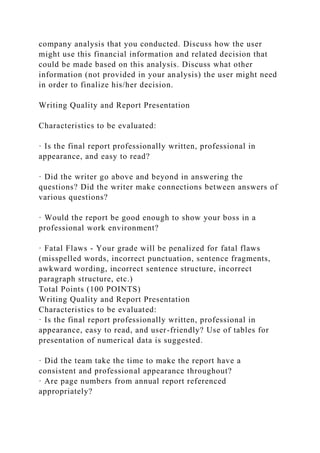 company analysis that you conducted. Discuss how the user
might use this financial information and related decision that
could be made based on this analysis. Discuss what other
information (not provided in your analysis) the user might need
in order to finalize his/her decision.
Writing Quality and Report Presentation
Characteristics to be evaluated:
· Is the final report professionally written, professional in
appearance, and easy to read?
· Did the writer go above and beyond in answering the
questions? Did the writer make connections between answers of
various questions?
· Would the report be good enough to show your boss in a
professional work environment?
· Fatal Flaws - Your grade will be penalized for fatal flaws
(misspelled words, incorrect punctuation, sentence fragments,
awkward wording, incorrect sentence structure, incorrect
paragraph structure, etc.)
Total Points (100 POINTS)
Writing Quality and Report Presentation
Characteristics to be evaluated:
· Is the final report professionally written, professional in
appearance, easy to read, and user-friendly? Use of tables for
presentation of numerical data is suggested.
· Did the team take the time to make the report have a
consistent and professional appearance throughout?
· Are page numbers from annual report referenced
appropriately?
 