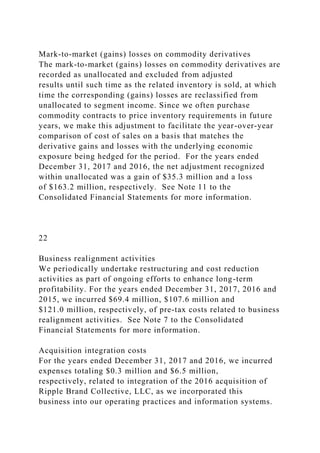 Mark-to-market (gains) losses on commodity derivatives
The mark-to-market (gains) losses on commodity derivatives are
recorded as unallocated and excluded from adjusted
results until such time as the related inventory is sold, at which
time the corresponding (gains) losses are reclassified from
unallocated to segment income. Since we often purchase
commodity contracts to price inventory requirements in future
years, we make this adjustment to facilitate the year-over-year
comparison of cost of sales on a basis that matches the
derivative gains and losses with the underlying economic
exposure being hedged for the period. For the years ended
December 31, 2017 and 2016, the net adjustment recognized
within unallocated was a gain of $35.3 million and a loss
of $163.2 million, respectively. See Note 11 to the
Consolidated Financial Statements for more information.
22
Business realignment activities
We periodically undertake restructuring and cost reduction
activities as part of ongoing efforts to enhance long-term
profitability. For the years ended December 31, 2017, 2016 and
2015, we incurred $69.4 million, $107.6 million and
$121.0 million, respectively, of pre-tax costs related to business
realignment activities. See Note 7 to the Consolidated
Financial Statements for more information.
Acquisition integration costs
For the years ended December 31, 2017 and 2016, we incurred
expenses totaling $0.3 million and $6.5 million,
respectively, related to integration of the 2016 acquisition of
Ripple Brand Collective, LLC, as we incorporated this
business into our operating practices and information systems.
 