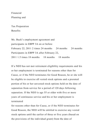 Financial
Planning and
Tax Preparation
Benefits
Ms. Buck’s employment agreement and
participants in EBPP 3A on or before
February 22, 2011 2 times 24 months 24 months 24 months
Participants in EBPP 3A after February 22,
2011 1.5 times 18 months 18 months 18 months
If a NEO has not met retirement eligibility requirements and his
or her employment is terminated for reasons other than for
Cause, or if the NEO terminates for Good Reason, he or she will
be eligible to exercise all vested stock options and a prorated
portion of his or her unvested stock options held on the date of
separation from service for a period of 120 days following
separation. If the NEO is age 55 or older with five or more
years of continuous service and his or her employment is
terminated
for reasons other than for Cause, or if the NEO terminates for
Good Reason, the NEO will be entitled to exercise any vested
stock options until the earlier of three or five years (based on
the provisions of the individual grant) from the date of
 