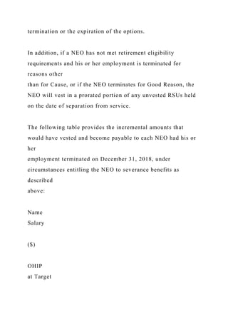 termination or the expiration of the options.
In addition, if a NEO has not met retirement eligibility
requirements and his or her employment is terminated for
reasons other
than for Cause, or if the NEO terminates for Good Reason, the
NEO will vest in a prorated portion of any unvested RSUs held
on the date of separation from service.
The following table provides the incremental amounts that
would have vested and become payable to each NEO had his or
her
employment terminated on December 31, 2018, under
circumstances entitling the NEO to severance benefits as
described
above:
Name
Salary
($)
OHIP
at Target
 
