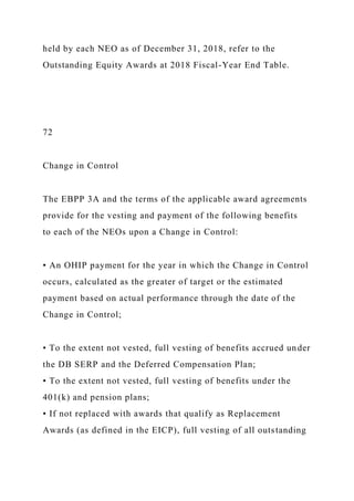 held by each NEO as of December 31, 2018, refer to the
Outstanding Equity Awards at 2018 Fiscal-Year End Table.
72
Change in Control
The EBPP 3A and the terms of the applicable award agreements
provide for the vesting and payment of the following benefits
to each of the NEOs upon a Change in Control:
• An OHIP payment for the year in which the Change in Control
occurs, calculated as the greater of target or the estimated
payment based on actual performance through the date of the
Change in Control;
• To the extent not vested, full vesting of benefits accrued under
the DB SERP and the Deferred Compensation Plan;
• To the extent not vested, full vesting of benefits under the
401(k) and pension plans;
• If not replaced with awards that qualify as Replacement
Awards (as defined in the EICP), full vesting of all outstanding
 