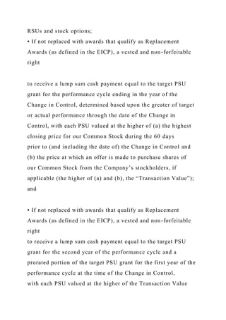 RSUs and stock options;
• If not replaced with awards that qualify as Replacement
Awards (as defined in the EICP), a vested and non-forfeitable
right
to receive a lump sum cash payment equal to the target PSU
grant for the performance cycle ending in the year of the
Change in Control, determined based upon the greater of target
or actual performance through the date of the Change in
Control, with each PSU valued at the higher of (a) the highest
closing price for our Common Stock during the 60 days
prior to (and including the date of) the Change in Control and
(b) the price at which an offer is made to purchase shares of
our Common Stock from the Company’s stockholders, if
applicable (the higher of (a) and (b), the “Transaction Value”);
and
• If not replaced with awards that qualify as Replacement
Awards (as defined in the EICP), a vested and non-forfeitable
right
to receive a lump sum cash payment equal to the target PSU
grant for the second year of the performance cycle and a
prorated portion of the target PSU grant for the first year of the
performance cycle at the time of the Change in Control,
with each PSU valued at the higher of the Transaction Value
 