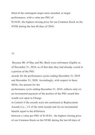 third of the contingent target units awarded, at target
performance, with a value per PSU of
$110.01, the highest closing price for our Common Stock on the
NYSE during the last 60 days of 2018.
73
Because Mr. O’Day and Ms. Buck were retirement eligible as
of December 31, 2018, as of that date they had already vested in
a portion of the PSU
awards for the performance cycles ending December 31, 2019
and December 31, 2020. Accordingly, with respect to these
NEOs, the amount for the
performance cycle ending December 31, 2019, reflects only (i)
an incremental payment of the portion of the PSU award that
would vest upon ta Change
in Control if the awards were not continued as Replacement
Awards (i.e., 1/3 of the total award) and (ii) an incremental
benefit equal to the difference
between a value per PSU of $110.01, the highest closing price
of our Common Stock on the NYSE during the last 60 days of
 