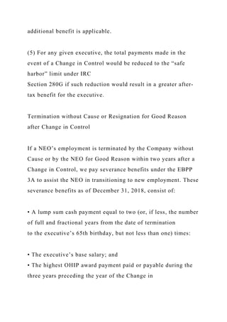 additional benefit is applicable.
(5) For any given executive, the total payments made in the
event of a Change in Control would be reduced to the “safe
harbor” limit under IRC
Section 280G if such reduction would result in a greater after-
tax benefit for the executive.
Termination without Cause or Resignation for Good Reason
after Change in Control
If a NEO’s employment is terminated by the Company without
Cause or by the NEO for Good Reason within two years after a
Change in Control, we pay severance benefits under the EBPP
3A to assist the NEO in transitioning to new employment. These
severance benefits as of December 31, 2018, consist of:
• A lump sum cash payment equal to two (or, if less, the number
of full and fractional years from the date of termination
to the executive’s 65th birthday, but not less than one) times:
• The executive’s base salary; and
• The highest OHIP award payment paid or payable during the
three years preceding the year of the Change in
 