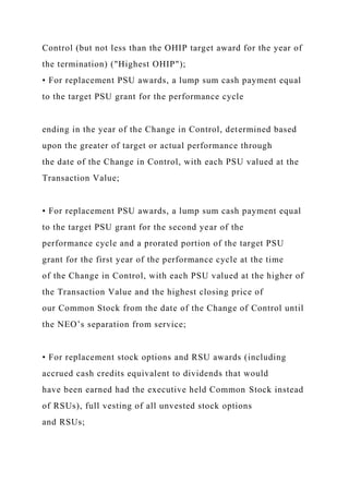 Control (but not less than the OHIP target award for the year of
the termination) ("Highest OHIP");
• For replacement PSU awards, a lump sum cash payment equal
to the target PSU grant for the performance cycle
ending in the year of the Change in Control, determined based
upon the greater of target or actual performance through
the date of the Change in Control, with each PSU valued at the
Transaction Value;
• For replacement PSU awards, a lump sum cash payment equal
to the target PSU grant for the second year of the
performance cycle and a prorated portion of the target PSU
grant for the first year of the performance cycle at the time
of the Change in Control, with each PSU valued at the higher of
the Transaction Value and the highest closing price of
our Common Stock from the date of the Change of Control until
the NEO’s separation from service;
• For replacement stock options and RSU awards (including
accrued cash credits equivalent to dividends that would
have been earned had the executive held Common Stock instead
of RSUs), full vesting of all unvested stock options
and RSUs;
 