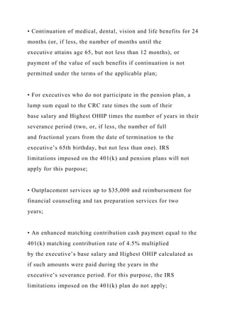 • Continuation of medical, dental, vision and life benefits for 24
months (or, if less, the number of months until the
executive attains age 65, but not less than 12 months), or
payment of the value of such benefits if continuation is not
permitted under the terms of the applicable plan;
• For executives who do not participate in the pension plan, a
lump sum equal to the CRC rate times the sum of their
base salary and Highest OHIP times the number of years in their
severance period (two, or, if less, the number of full
and fractional years from the date of termination to the
executive’s 65th birthday, but not less than one). IRS
limitations imposed on the 401(k) and pension plans will not
apply for this purpose;
• Outplacement services up to $35,000 and reimbursement for
financial counseling and tax preparation services for two
years;
• An enhanced matching contribution cash payment equal to the
401(k) matching contribution rate of 4.5% multiplied
by the executive’s base salary and Highest OHIP calculated as
if such amounts were paid during the years in the
executive’s severance period. For this purpose, the IRS
limitations imposed on the 401(k) plan do not apply;
 