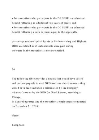 • For executives who participate in the DB SERP, an enhanced
benefit reflecting an additional two years of credit; and
• For executives who participate in the DC SERP, an enhanced
benefit reflecting a cash payment equal to the applicable
percentage rate multiplied by his or her base salary and Highest
OHIP calculated as if such amounts were paid during
the years in the executive’s severance period.
74
The following table provides amounts that would have vested
and become payable to each NEO over and above amounts they
would have received upon a termination by the Company
without Cause or by the NEO for Good Reason, assuming a
Change
in Control occurred and the executive’s employment terminated
on December 31, 2018:
Name
Lump Sum
 