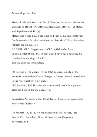 24-month period. For
Mmes. Little and West and Mr. Tillemans, the value reflects the
amounts of DC SERP, CRC, Supplemental CRC, 401(k) Match
and Supplemental 401(k)
Match that would have been paid had they remained employees
for 24 months after their termination. For Mr. O’Day, the value
reflects the amounts of
DC SERP, CRC, Supplemental CRC, 401(k) Match and
Supplemental 401(k) Match that would have been paid had he
remained an employee for 12
months after his termination.
(3) For any given executive the total payments made in the
event of termination after a Change in Control would be reduced
to the “safe harbor” limit under
IRC Section 280G if such reduction would result in a greater
after-tax benefit for the executive.
Separation Payments under Confidential Separation Agreement
and General Release
On January 18, 2018, we announced that Ms. Turner, then
Senior Vice President, General Counsel and Corporate
Secretary, had
 