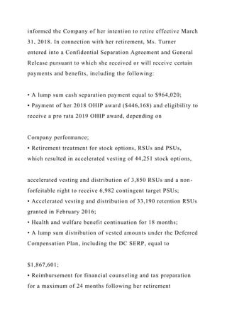 informed the Company of her intention to retire effective March
31, 2018. In connection with her retirement, Ms. Turner
entered into a Confidential Separation Agreement and General
Release pursuant to which she received or will receive certain
payments and benefits, including the following:
• A lump sum cash separation payment equal to $964,020;
• Payment of her 2018 OHIP award ($446,168) and eligibility to
receive a pro rata 2019 OHIP award, depending on
Company performance;
• Retirement treatment for stock options, RSUs and PSUs,
which resulted in accelerated vesting of 44,251 stock options,
accelerated vesting and distribution of 3,850 RSUs and a non-
forfeitable right to receive 6,982 contingent target PSUs;
• Accelerated vesting and distribution of 33,190 retention RSUs
granted in February 2016;
• Health and welfare benefit continuation for 18 months;
• A lump sum distribution of vested amounts under the Deferred
Compensation Plan, including the DC SERP, equal to
$1,867,601;
• Reimbursement for financial counseling and tax preparation
for a maximum of 24 months following her retirement
 
