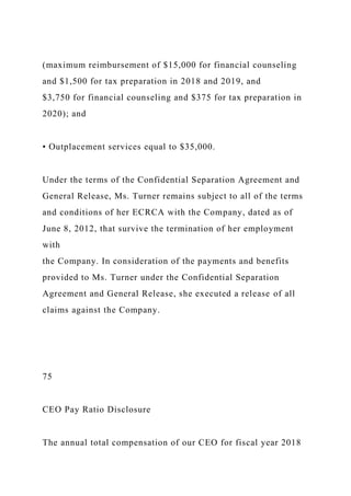 (maximum reimbursement of $15,000 for financial counseling
and $1,500 for tax preparation in 2018 and 2019, and
$3,750 for financial counseling and $375 for tax preparation in
2020); and
• Outplacement services equal to $35,000.
Under the terms of the Confidential Separation Agreement and
General Release, Ms. Turner remains subject to all of the terms
and conditions of her ECRCA with the Company, dated as of
June 8, 2012, that survive the termination of her employment
with
the Company. In consideration of the payments and benefits
provided to Ms. Turner under the Confidential Separation
Agreement and General Release, she executed a release of all
claims against the Company.
75
CEO Pay Ratio Disclosure
The annual total compensation of our CEO for fiscal year 2018
 