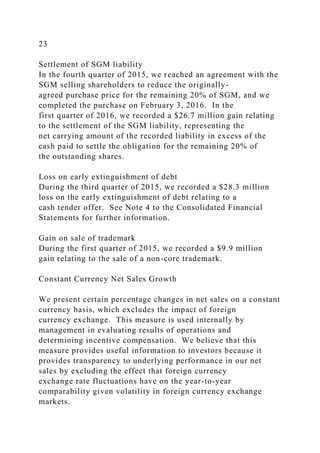 23
Settlement of SGM liability
In the fourth quarter of 2015, we reached an agreement with the
SGM selling shareholders to reduce the originally-
agreed purchase price for the remaining 20% of SGM, and we
completed the purchase on February 3, 2016. In the
first quarter of 2016, we recorded a $26.7 million gain relating
to the settlement of the SGM liability, representing the
net carrying amount of the recorded liability in excess of the
cash paid to settle the obligation for the remaining 20% of
the outstanding shares.
Loss on early extinguishment of debt
During the third quarter of 2015, we recorded a $28.3 million
loss on the early extinguishment of debt relating to a
cash tender offer. See Note 4 to the Consolidated Financial
Statements for further information.
Gain on sale of trademark
During the first quarter of 2015, we recorded a $9.9 million
gain relating to the sale of a non-core trademark.
Constant Currency Net Sales Growth
We present certain percentage changes in net sales on a constant
currency basis, which excludes the impact of foreign
currency exchange. This measure is used internally by
management in evaluating results of operations and
determining incentive compensation. We believe that this
measure provides useful information to investors because it
provides transparency to underlying performance in our net
sales by excluding the effect that foreign currency
exchange rate fluctuations have on the year-to-year
comparability given volatility in foreign currency exchange
markets.
 