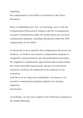 regarding
the compensation of our NEOs as disclosed in this Proxy
Statement.
Prior to submitting your vote, we encourage you to read our
Compensation Discussion & Analysis and the accompanying
executive compensation tables for details about our executive
compensation program, including information about the 2018
compensation of our NEOs.
As discussed in more detail in the Compensation Discussion &
Analysis, we believe our executive compensation program is
competitive and governed by pay-for-performance principles.
We emphasize compensation opportunities that reward results.
Our stock ownership requirements and use of stock-based
incentives reinforce the alignment of the interests of our
executives
with those of our long-term stockholders. In doing so, our
executive compensation program supports our strategic
objectives
and mission.
Accordingly, we ask you to approve the following resolution at
the Annual Meeting:
 