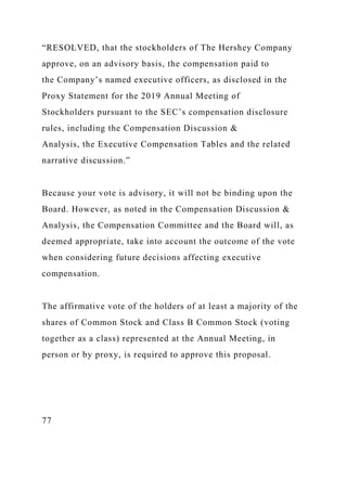 “RESOLVED, that the stockholders of The Hershey Company
approve, on an advisory basis, the compensation paid to
the Company’s named executive officers, as disclosed in the
Proxy Statement for the 2019 Annual Meeting of
Stockholders pursuant to the SEC’s compensation disclosure
rules, including the Compensation Discussion &
Analysis, the Executive Compensation Tables and the related
narrative discussion.”
Because your vote is advisory, it will not be binding upon the
Board. However, as noted in the Compensation Discussion &
Analysis, the Compensation Committee and the Board will, as
deemed appropriate, take into account the outcome of the vote
when considering future decisions affecting executive
compensation.
The affirmative vote of the holders of at least a majority of the
shares of Common Stock and Class B Common Stock (voting
together as a class) represented at the Annual Meeting, in
person or by proxy, is required to approve this proposal.
77
 