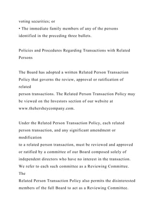 voting securities; or
• The immediate family members of any of the persons
identified in the preceding three bullets.
Policies and Procedures Regarding Transactions with Related
Persons
The Board has adopted a written Related Person Transaction
Policy that governs the review, approval or ratification of
related
person transactions. The Related Person Transaction Policy may
be viewed on the Investors section of our website at
www.thehersheycompany.com.
Under the Related Person Transaction Policy, each related
person transaction, and any significant amendment or
modification
to a related person transaction, must be reviewed and approved
or ratified by a committee of our Board composed solely of
independent directors who have no interest in the transaction.
We refer to each such committee as a Reviewing Committee.
The
Related Person Transaction Policy also permits the disinterested
members of the full Board to act as a Reviewing Committee.
 