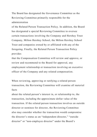 The Board has designated the Governance Committee as the
Reviewing Committee primarily responsible for the
administration
of the Related Person Transaction Policy. In addition, the Board
has designated a special Reviewing Committee to oversee
certain transactions involving the Company and Hershey Trust
Company, Milton Hershey School, the Milton Hershey School
Trust and companies owned by or affiliated with any of the
foregoing. Finally, the Related Person Transaction Policy
provides
that the Compensation Committee will review and approve, or
review and recommend to the Board for approval, any
employment relationship or transaction involving an executive
officer of the Company and any related compensation.
When reviewing, approving or ratifying a related person
transaction, the Reviewing Committee will examine all material
facts
about the related person’s interest in, or relationship to, the
transaction, including the approximate dollar value of the
transaction. If the related person transaction involves an outside
director or nominee for director, the Reviewing Committee
also may consider whether the transaction would compromise
the director’s status as an “independent director,” “outside
director” or “non-employee director” under the Board’s
 