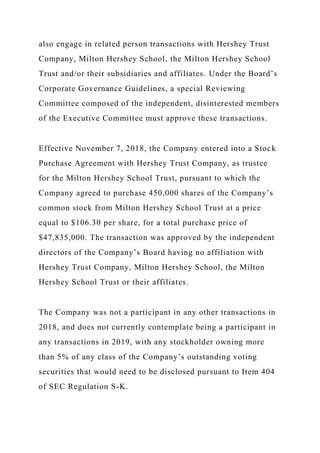 also engage in related person transactions with Hershey Trust
Company, Milton Hershey School, the Milton Hershey School
Trust and/or their subsidiaries and affiliates. Under the Board’s
Corporate Governance Guidelines, a special Reviewing
Committee composed of the independent, disinterested members
of the Executive Committee must approve these transactions.
Effective November 7, 2018, the Company entered into a Stock
Purchase Agreement with Hershey Trust Company, as trustee
for the Milton Hershey School Trust, pursuant to which the
Company agreed to purchase 450,000 shares of the Company’s
common stock from Milton Hershey School Trust at a price
equal to $106.30 per share, for a total purchase price of
$47,835,000. The transaction was approved by the independent
directors of the Company’s Board having no affiliation with
Hershey Trust Company, Milton Hershey School, the Milton
Hershey School Trust or their affiliates.
The Company was not a participant in any other transactions in
2018, and does not currently contemplate being a participant in
any transactions in 2019, with any stockholder owning more
than 5% of any class of the Company’s outstanding voting
securities that would need to be disclosed pursuant to Item 404
of SEC Regulation S-K.
 