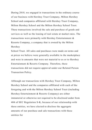 During 2018, we engaged in transactions in the ordinary course
of our business with Hershey Trust Company, Milton Hershey
School and companies affiliated with Hershey Trust Company,
Milton Hershey School and the Milton Hershey School Trust.
These transactions involved the sale and purchase of goods and
services as well as the leasing of real estate at market rates. The
transactions were primarily with Hershey Entertainment &
Resorts Company, a company that is owned by the Milton
Hershey
School Trust. All sales and purchases were made on terms and
at prices we believe were generally available in the marketplace
and were in amounts that were not material to us or to Hershey
Entertainment & Resorts Company. Therefore, these
transactions did not require approval under our Related Person
Transaction Policy.
Although our transactions with Hershey Trust Company, Milton
Hershey School and the companies affiliated with each of the
foregoing and with the Milton Hershey School Trust (including
Hershey Entertainment & Resorts Company) are either
immaterial or otherwise not required to be disclosed under Item
404 of SEC Regulation S-K, because of our relationship with
these entities, we have elected to disclose the aggregate
amounts of our purchase and sale transactions with these
entities for
 
