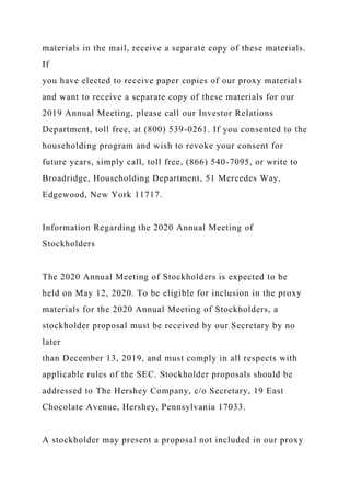 materials in the mail, receive a separate copy of these materials.
If
you have elected to receive paper copies of our proxy materials
and want to receive a separate copy of these materials for our
2019 Annual Meeting, please call our Investor Relations
Department, toll free, at (800) 539-0261. If you consented to the
householding program and wish to revoke your consent for
future years, simply call, toll free, (866) 540-7095, or write to
Broadridge, Householding Department, 51 Mercedes Way,
Edgewood, New York 11717.
Information Regarding the 2020 Annual Meeting of
Stockholders
The 2020 Annual Meeting of Stockholders is expected to be
held on May 12, 2020. To be eligible for inclusion in the proxy
materials for the 2020 Annual Meeting of Stockholders, a
stockholder proposal must be received by our Secretary by no
later
than December 13, 2019, and must comply in all respects with
applicable rules of the SEC. Stockholder proposals should be
addressed to The Hershey Company, c/o Secretary, 19 East
Chocolate Avenue, Hershey, Pennsylvania 17033.
A stockholder may present a proposal not included in our proxy
 