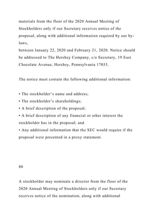 materials from the floor of the 2020 Annual Meeting of
Stockholders only if our Secretary receives notice of the
proposal, along with additional information required by our by-
laws,
between January 22, 2020 and February 21, 2020. Notice should
be addressed to The Hershey Company, c/o Secretary, 19 East
Chocolate Avenue, Hershey, Pennsylvania 17033.
The notice must contain the following additional information:
• The stockholder’s name and address;
• The stockholder’s shareholdings;
• A brief description of the proposal;
• A brief description of any financial or other interest the
stockholder has in the proposal; and
• Any additional information that the SEC would require if the
proposal were presented in a proxy statement.
80
A stockholder may nominate a director from the floor of the
2020 Annual Meeting of Stockholders only if our Secretary
receives notice of the nomination, along with additional
 
