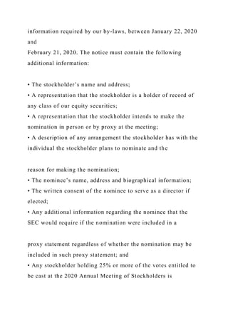 information required by our by-laws, between January 22, 2020
and
February 21, 2020. The notice must contain the following
additional information:
• The stockholder’s name and address;
• A representation that the stockholder is a holder of record of
any class of our equity securities;
• A representation that the stockholder intends to make the
nomination in person or by proxy at the meeting;
• A description of any arrangement the stockholder has with the
individual the stockholder plans to nominate and the
reason for making the nomination;
• The nominee’s name, address and biographical information;
• The written consent of the nominee to serve as a director if
elected;
• Any additional information regarding the nominee that the
SEC would require if the nomination were included in a
proxy statement regardless of whether the nomination may be
included in such proxy statement; and
• Any stockholder holding 25% or more of the votes entitled to
be cast at the 2020 Annual Meeting of Stockholders is
 
