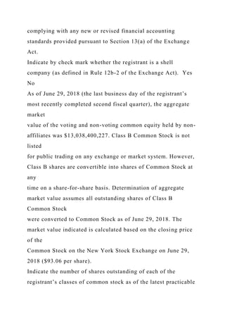 complying with any new or revised financial accounting
standards provided pursuant to Section 13(a) of the Exchange
Act.
Indicate by check mark whether the registrant is a shell
company (as defined in Rule 12b-2 of the Exchange Act). Yes
No
As of June 29, 2018 (the last business day of the registrant’s
most recently completed second fiscal quarter), the aggregate
market
value of the voting and non-voting common equity held by non-
affiliates was $13,038,400,227. Class B Common Stock is not
listed
for public trading on any exchange or market system. However,
Class B shares are convertible into shares of Common Stock at
any
time on a share-for-share basis. Determination of aggregate
market value assumes all outstanding shares of Class B
Common Stock
were converted to Common Stock as of June 29, 2018. The
market value indicated is calculated based on the closing price
of the
Common Stock on the New York Stock Exchange on June 29,
2018 ($93.06 per share).
Indicate the number of shares outstanding of each of the
registrant’s classes of common stock as of the latest practicable
 