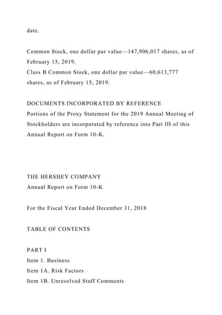 date.
Common Stock, one dollar par value—147,906,017 shares, as of
February 15, 2019.
Class B Common Stock, one dollar par value—60,613,777
shares, as of February 15, 2019.
DOCUMENTS INCORPORATED BY REFERENCE
Portions of the Proxy Statement for the 2019 Annual Meeting of
Stockholders are incorporated by reference into Part III of this
Annual Report on Form 10-K.
THE HERSHEY COMPANY
Annual Report on Form 10-K
For the Fiscal Year Ended December 31, 2018
TABLE OF CONTENTS
PART I
Item 1. Business
Item 1A. Risk Factors
Item 1B. Unresolved Staff Comments
 